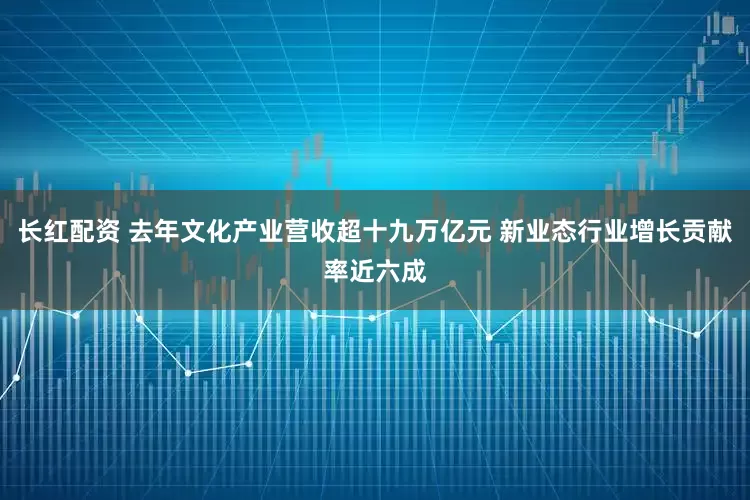 长红配资 去年文化产业营收超十九万亿元 新业态行业增长贡献率近六成