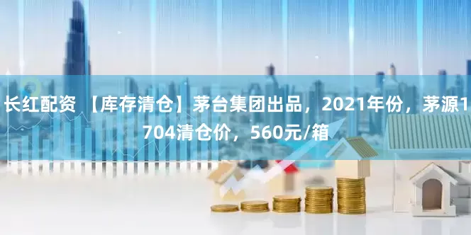 长红配资 【库存清仓】茅台集团出品，2021年份，茅源1704清仓价，560元/箱