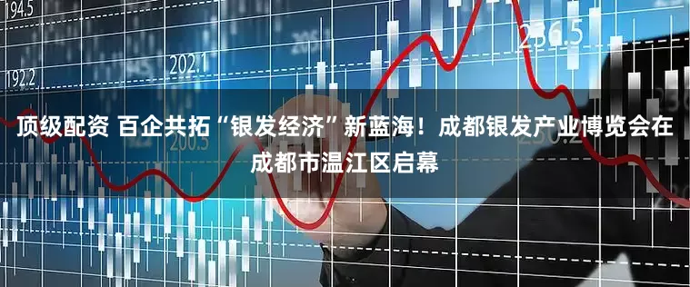 顶级配资 百企共拓“银发经济”新蓝海！成都银发产业博览会在成都市温江区启幕