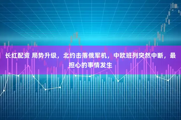 长红配资 局势升级，北约击落俄军机，中欧班列突然中断，最担心的事情发生