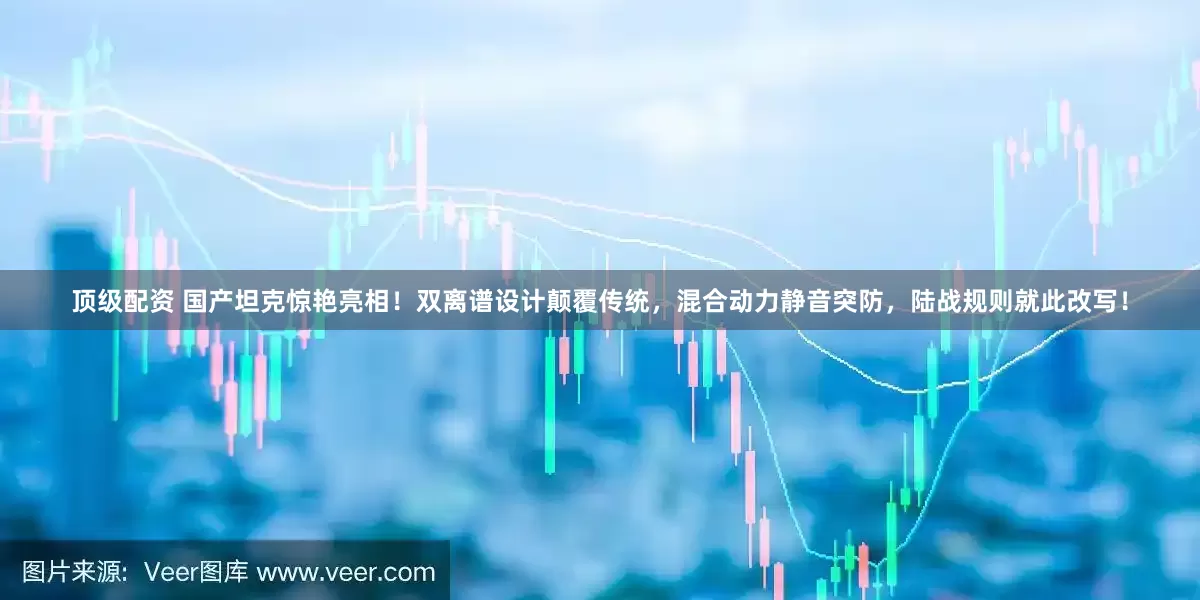 顶级配资 国产坦克惊艳亮相！双离谱设计颠覆传统，混合动力静音突防，陆战规则就此改写！