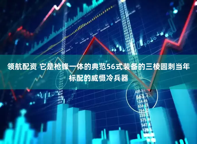 领航配资 它是枪锋一体的典范56式装备的三棱圆刺当年标配的威慑冷兵器