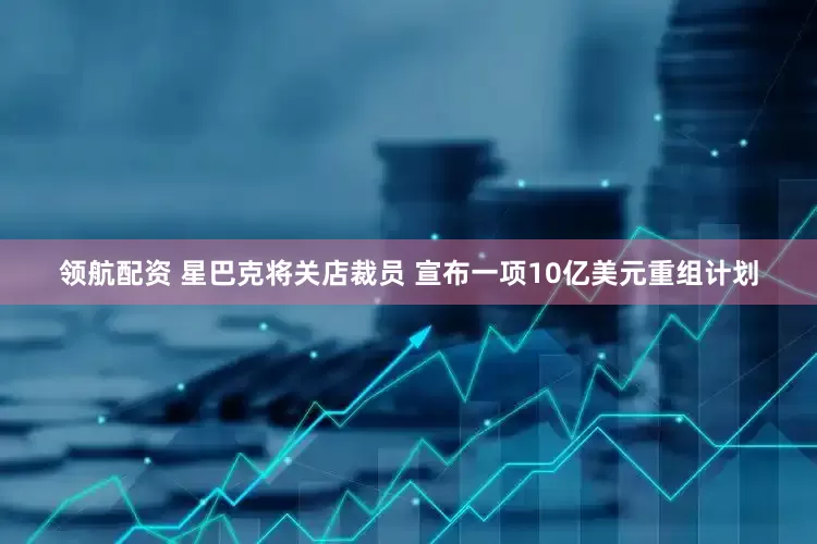 领航配资 星巴克将关店裁员 宣布一项10亿美元重组计划