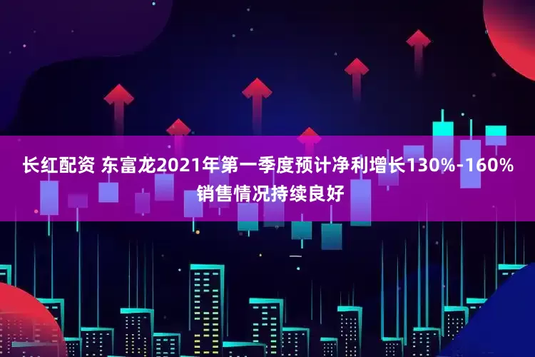 长红配资 东富龙2021年第一季度预计净利增长130%-160% 销售情况持续良好