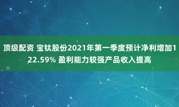 顶级配资 宝钛股份2021年第一季度预计净利增加122.59% 盈利能力较强产品收入提高