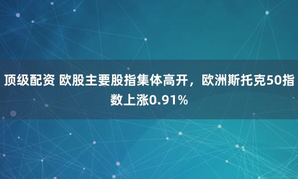 顶级配资 欧股主要股指集体高开，欧洲斯托克50指数上涨0.91%