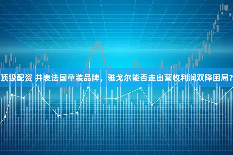 顶级配资 并表法国童装品牌，雅戈尔能否走出营收利润双降困局？