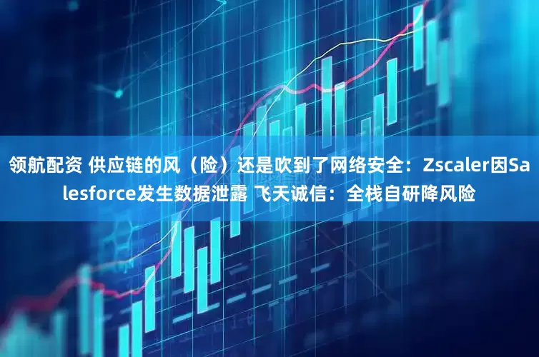 领航配资 供应链的风（险）还是吹到了网络安全：Zscaler因Salesforce发生数据泄露 飞天诚信：全栈自研降风险