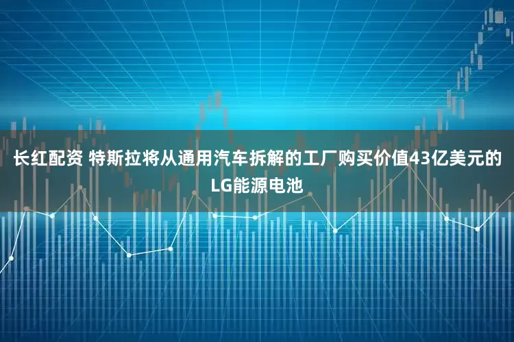 长红配资 特斯拉将从通用汽车拆解的工厂购买价值43亿美元的LG能源电池